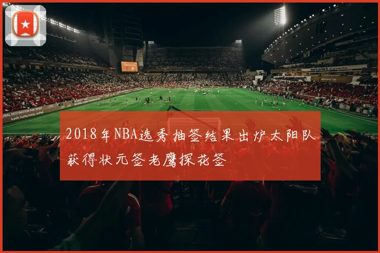 2018年NBA选秀抽签结果出炉太阳队获得状元签老鹰探花签