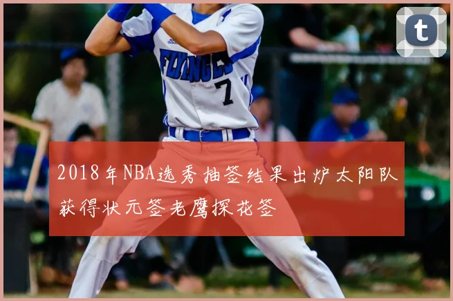 2018年NBA选秀抽签结果出炉太阳队获得状元签老鹰探花签
