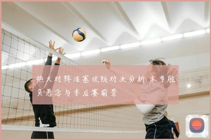 热火对阵活塞攻防对决分析 末节胜负悬念与季后赛前景