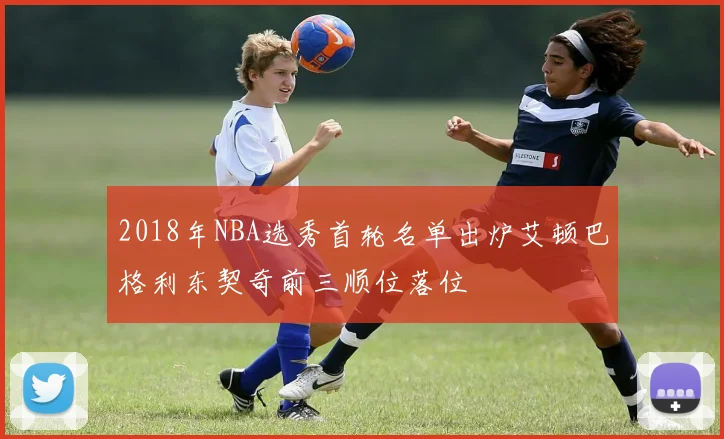 2018年NBA选秀首轮名单出炉艾顿巴格利东契奇前三顺位落位