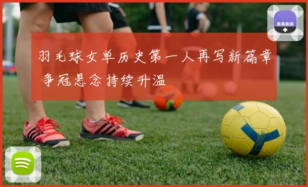羽毛球女单历史第一人再写新篇章 争冠悬念持续升温